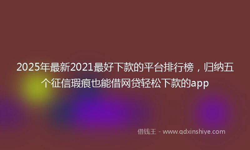 2025年最新2021最好下款的平台排行榜，归纳五个征信瑕疵也能借网贷轻松下款的app