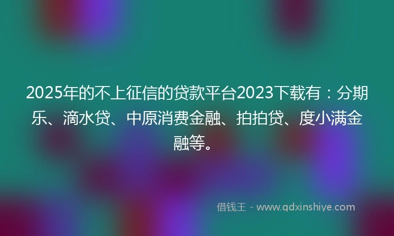 2025年的不上征信的贷款平台2023下载有：分期乐、滴水贷、中原消费金融、拍拍贷、度小满金融等。