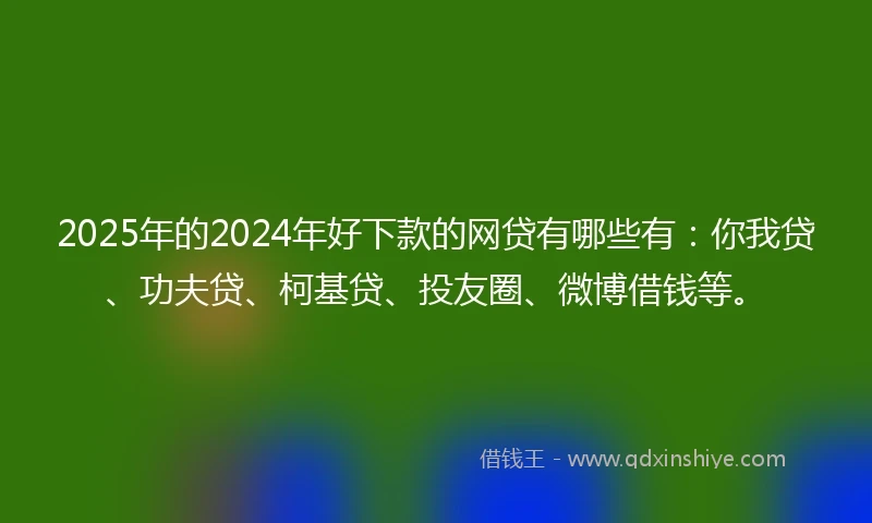 2025年的2024年好下款的网贷有哪些有：你我贷、功夫贷、柯基贷、投友圈、微博借钱等。