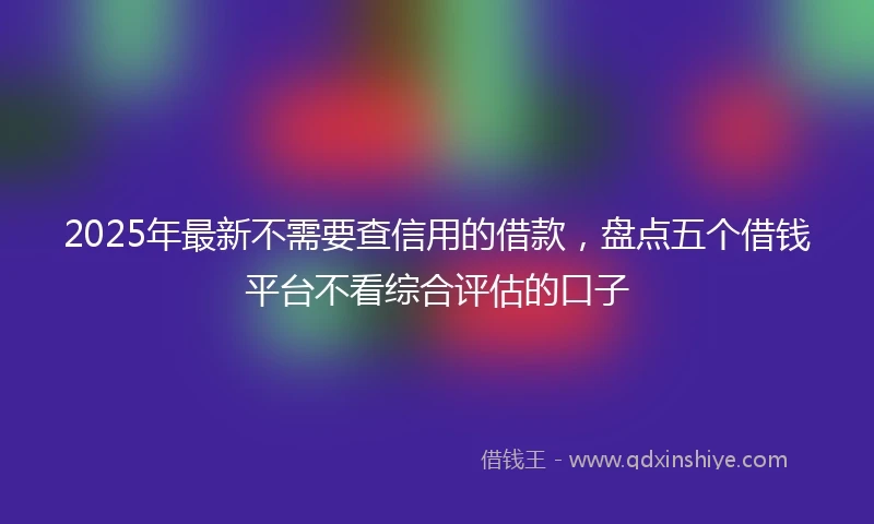 2025年最新不需要查信用的借款，盘点五个借钱平台不看综合评估的口子