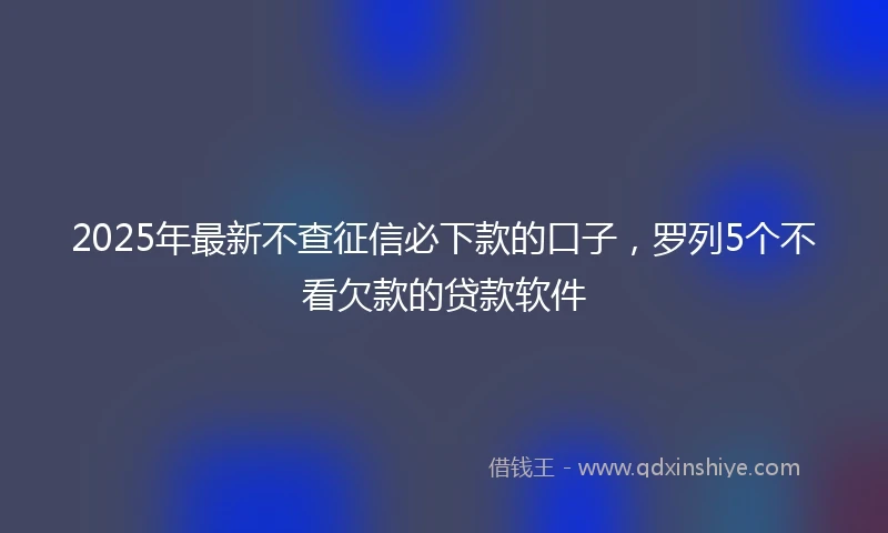 2025年最新不查征信必下款的口子，罗列5个不看欠款的贷款软件