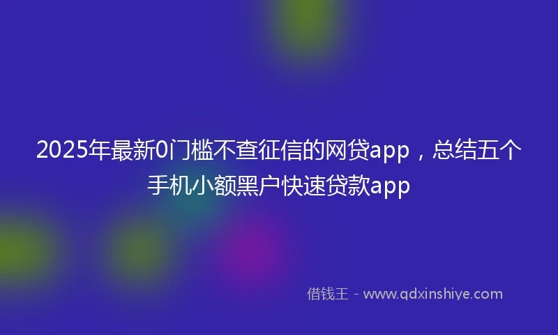2025年最新0门槛不查征信的网贷app，总结五个手机小额黑户快速贷款app