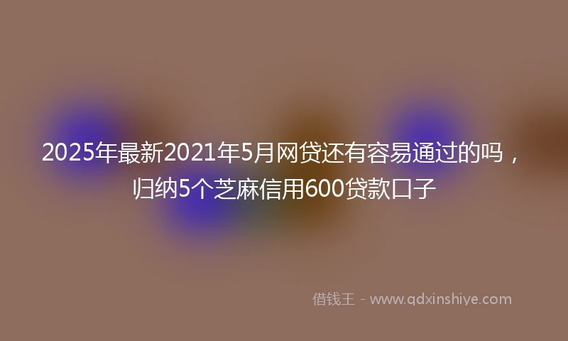 2025年最新2021年5月网贷还有容易通过的吗，归纳5个芝麻信用600贷款口子