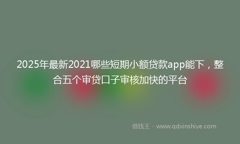2025年最新2021哪些短期小额贷款app能下，整合五个审贷口子审核加快的平台