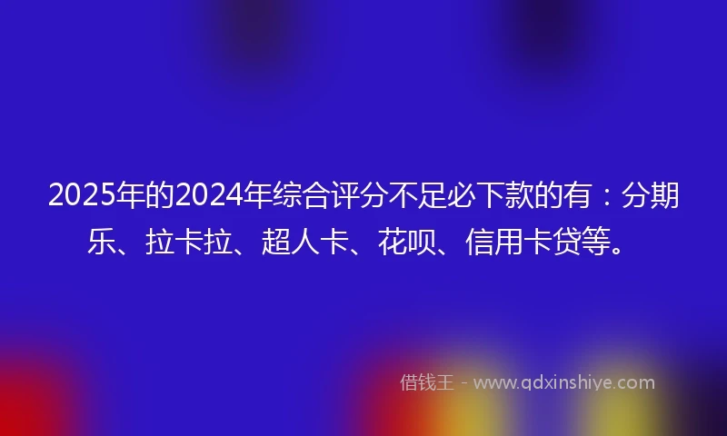 2025年的2024年综合评分不足必下款的有：分期乐、拉卡拉、超人卡、花呗、信用卡贷等。