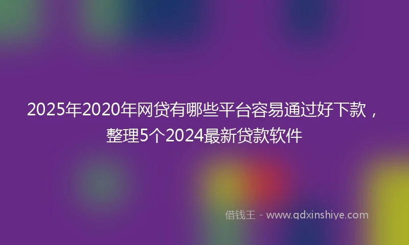 2025年2020年网贷有哪些平台容易通过好下款，整理5个2024最新贷款软件
