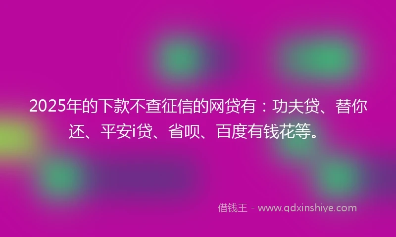 2025年的下款不查征信的网贷有：功夫贷、替你还、平安i贷、省呗、百度有钱花等。