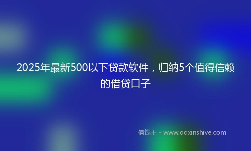 2025年最新500以下贷款软件，归纳5个值得信赖的借贷口子