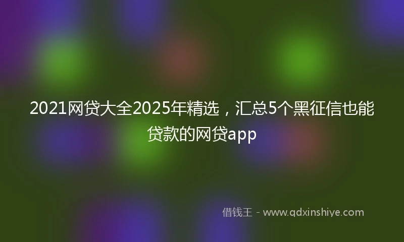 2021网贷大全2025年精选，汇总5个黑征信也能贷款的网贷app