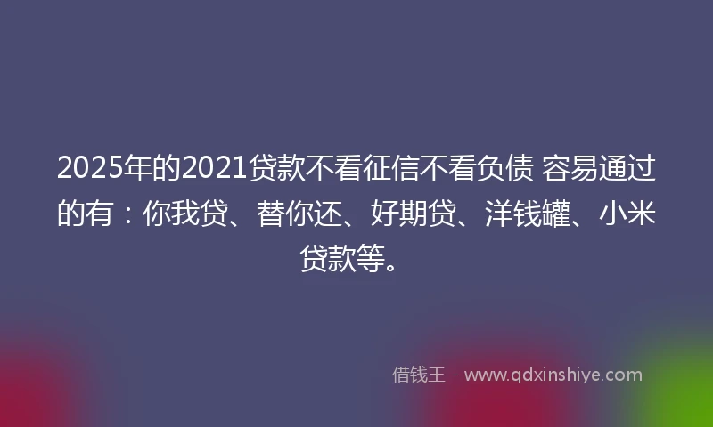 2025年的2021贷款不看征信不看负债 容易通过的有：你我贷、替你还、好期贷、洋钱罐、小米贷款等。
