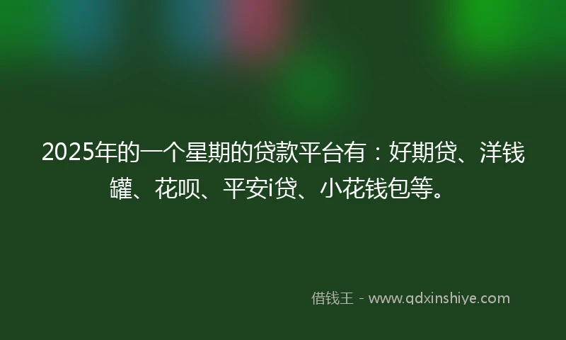 2025年的一个星期的贷款平台有：好期贷、洋钱罐、花呗、平安i贷、小花钱包等。