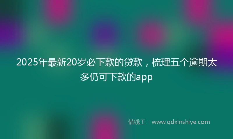 2025年最新20岁必下款的贷款，梳理五个逾期太多仍可下款的app