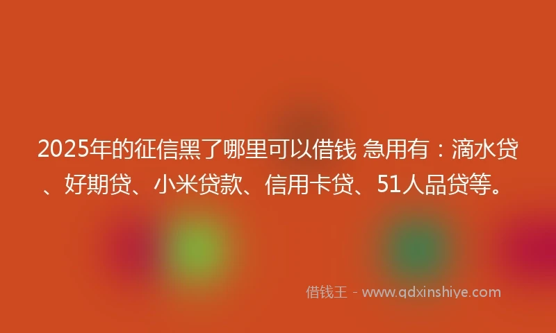 2025年的征信黑了哪里可以借钱 急用有：滴水贷、好期贷、小米贷款、信用卡贷、51人品贷等。