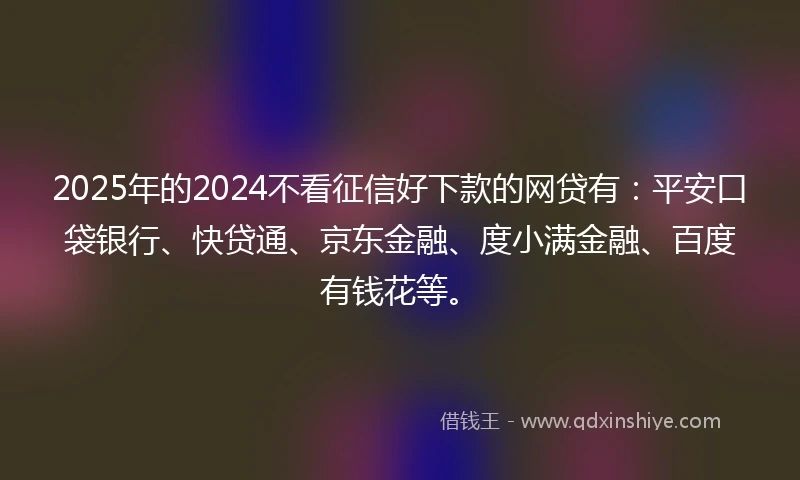 2025年的2024不看征信好下款的网贷有：平安口袋银行、快贷通、京东金融、度小满金融、百度有钱花等。