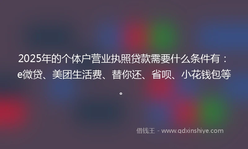 2025年的个体户营业执照贷款需要什么条件有：e微贷、美团生活费、替你还、省呗、小花钱包等。