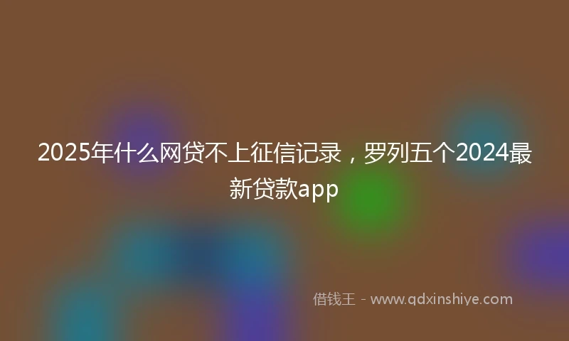2025年什么网贷不上征信记录，罗列五个2024最新贷款app