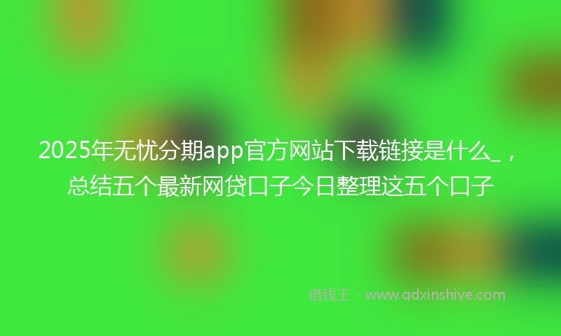 2025年无忧分期app官方网站下载链接是什么_，总结五个最新网贷口子今日整理这五个口子
