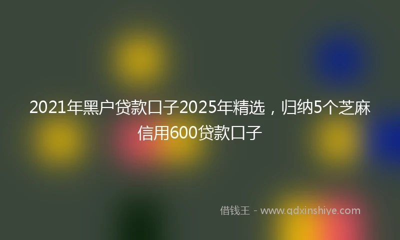 2021年黑户贷款口子2025年精选，归纳5个芝麻信用600贷款口子