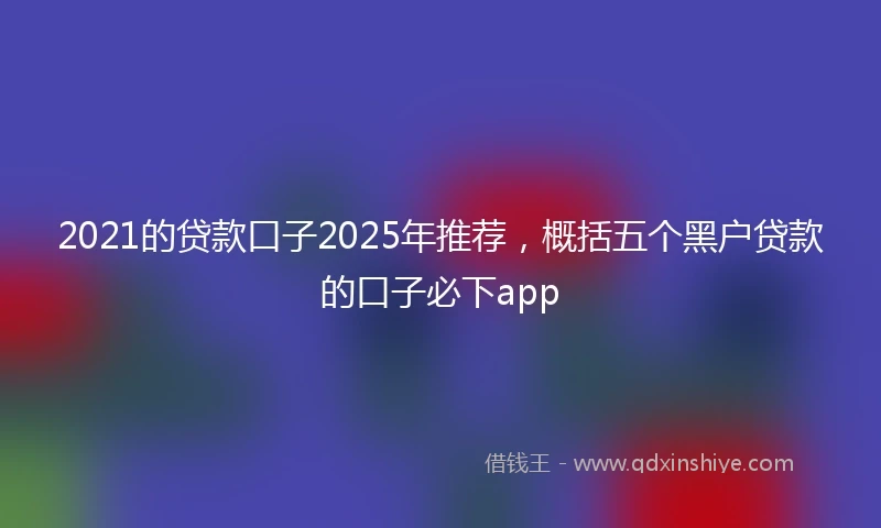 2021的贷款口子2025年推荐，概括五个黑户贷款的口子必下app