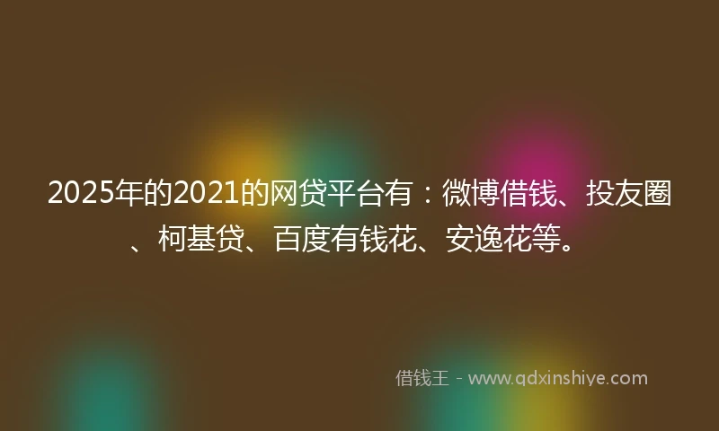 2025年的2021的网贷平台有：微博借钱、投友圈、柯基贷、百度有钱花、安逸花等。