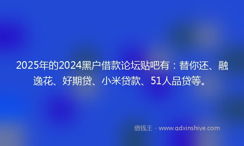 2025年的2024黑户借款论坛贴吧有：替你还、融逸花、好期贷、小米贷款、51人品贷等。