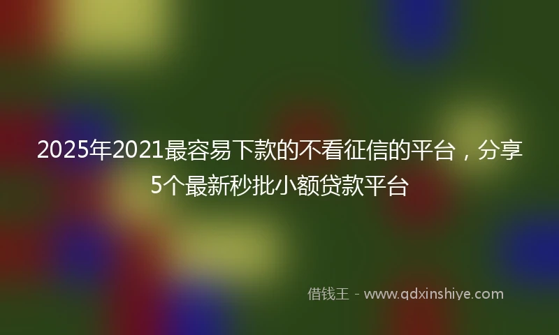 2025年2021最容易下款的不看征信的平台，分享5个最新秒批小额贷款平台
