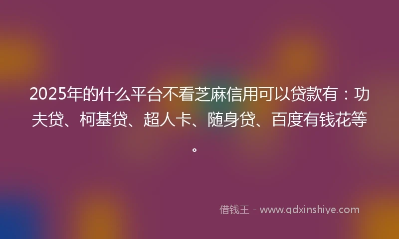 2025年的什么平台不看芝麻信用可以贷款有：功夫贷、柯基贷、超人卡、随身贷、百度有钱花等。