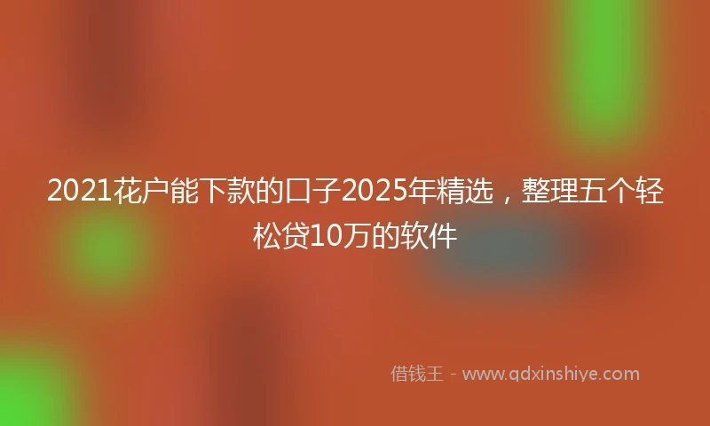 2021花户能下款的口子2025年精选，整理五个轻松贷10万的软件