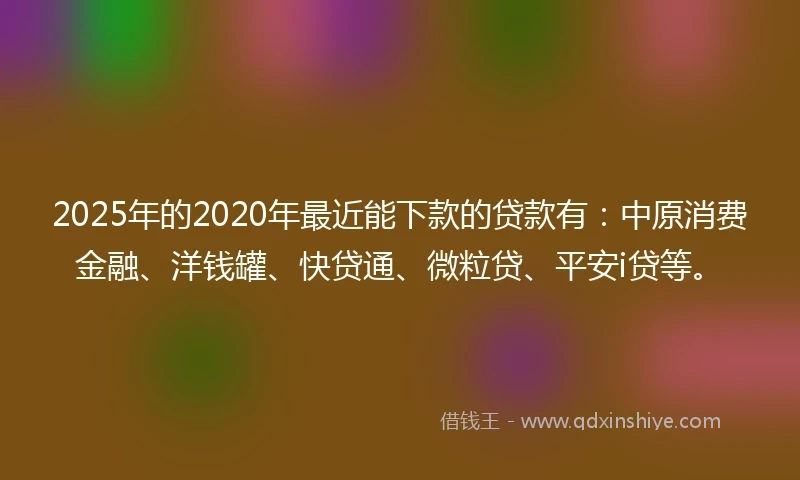 2025年的2020年最近能下款的贷款有：中原消费金融、洋钱罐、快贷通、微粒贷、平安i贷等。