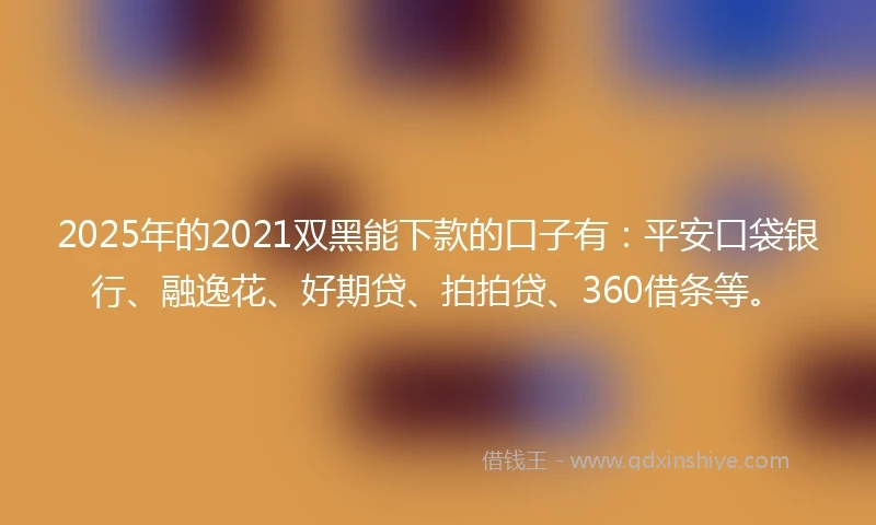 2025年的2021双黑能下款的口子有：平安口袋银行、融逸花、好期贷、拍拍贷、360借条等。
