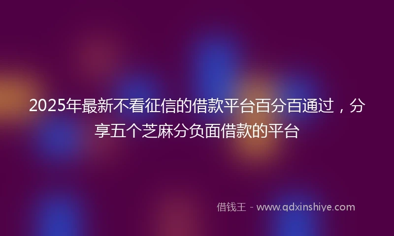 2025年最新不看征信的借款平台百分百通过，分享五个芝麻分负面借款的平台