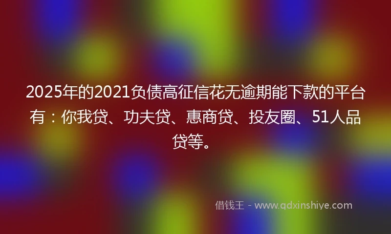 2025年的2021负债高征信花无逾期能下款的平台有：你我贷、功夫贷、惠商贷、投友圈、51人品贷等。