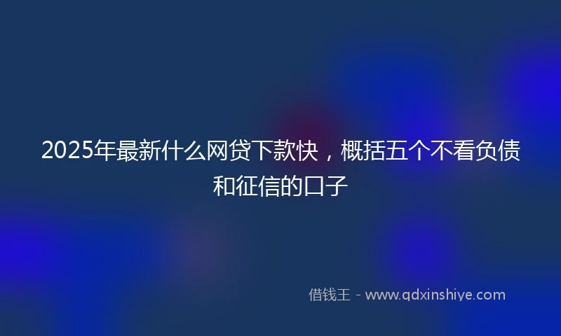2025年最新什么网贷下款快，概括五个不看负债和征信的口子