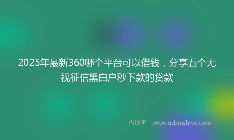 2025年最新360哪个平台可以借钱，分享五个无视征信黑白户秒下款的贷款