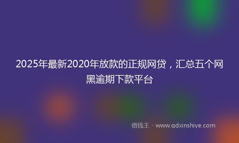 2025年最新2020年放款的正规网贷，汇总五个网黑逾期下款平台