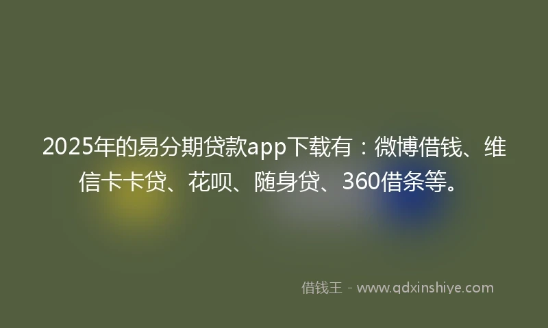 2025年的易分期贷款app下载有：微博借钱、维信卡卡贷、花呗、随身贷、360借条等。
