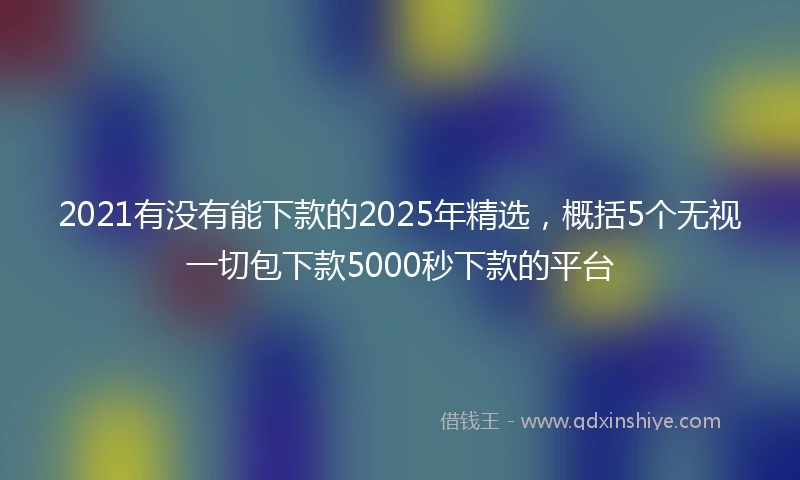 2021有没有能下款的2025年精选，概括5个无视一切包下款5000秒下款的平台