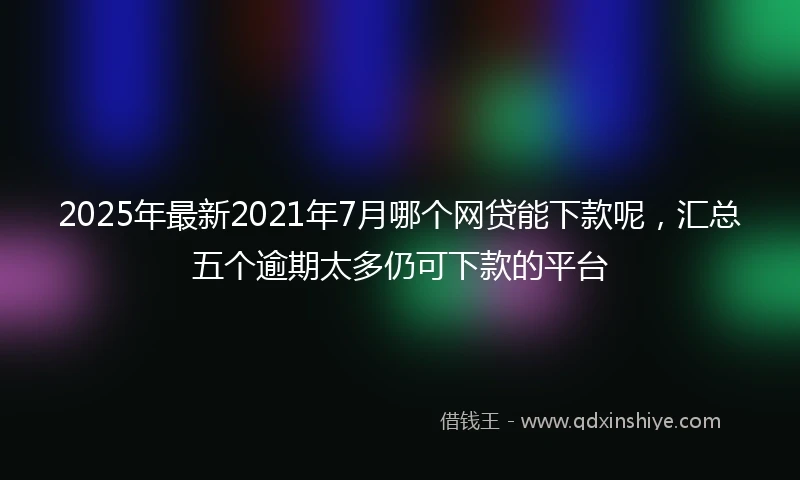 2025年最新2021年7月哪个网贷能下款呢，汇总五个逾期太多仍可下款的平台