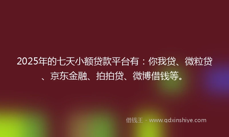 2025年的七天小额贷款平台有：你我贷、微粒贷、京东金融、拍拍贷、微博借钱等。