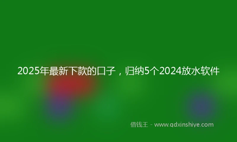 2025年最新下款的口子，归纳5个2024放水软件