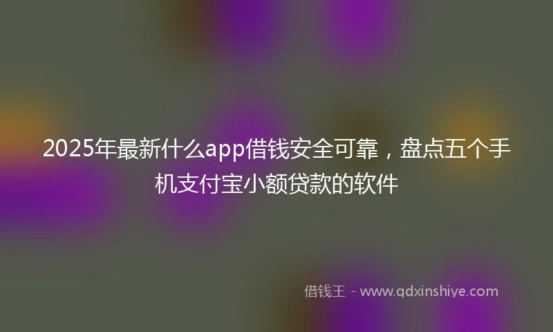 2025年最新什么app借钱安全可靠，盘点五个手机支付宝小额贷款的软件