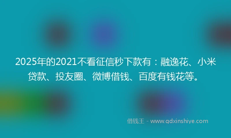 2025年的2021不看征信秒下款有：融逸花、小米贷款、投友圈、微博借钱、百度有钱花等。