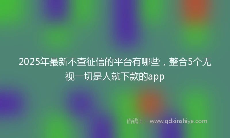 2025年最新不查征信的平台有哪些，整合5个无视一切是人就下款的app
