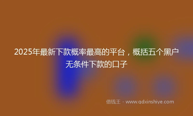 2025年最新下款概率最高的平台，概括五个黑户无条件下款的口子