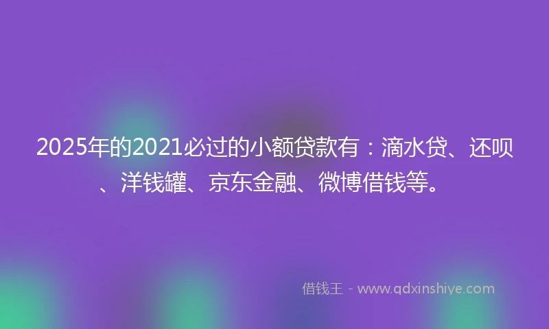 2025年的2021必过的小额贷款有：滴水贷、还呗、洋钱罐、京东金融、微博借钱等。