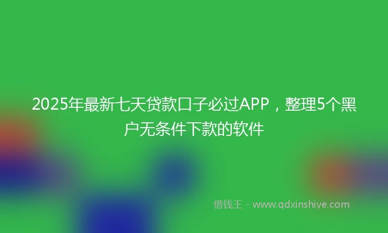 2025年最新七天贷款口子必过APP，整理5个黑户无条件下款的软件