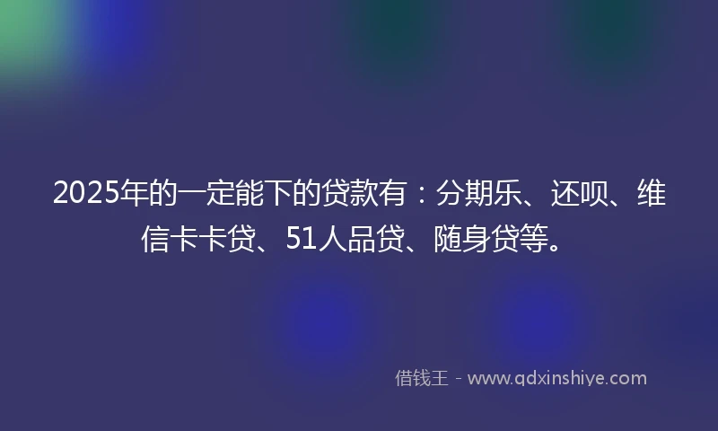2025年的一定能下的贷款有：分期乐、还呗、维信卡卡贷、51人品贷、随身贷等。