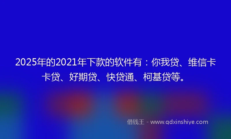 2025年的2021年下款的软件有：你我贷、维信卡卡贷、好期贷、快贷通、柯基贷等。
