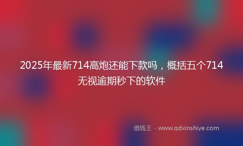 2025年最新714高炮还能下款吗，概括五个714无视逾期秒下的软件