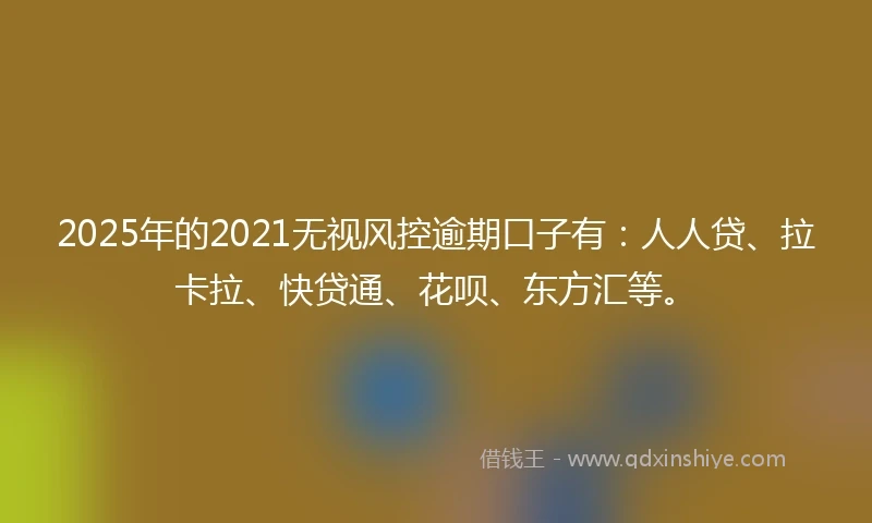 2025年的2021无视风控逾期口子有：人人贷、拉卡拉、快贷通、花呗、东方汇等。